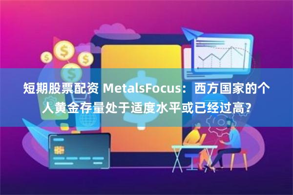 短期股票配资 MetalsFocus：西方国家的个人黄金存量处于适度水平或已经过高？