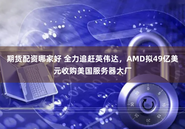 期货配资哪家好 全力追赶英伟达，AMD拟49亿美元收购美国服务器大厂