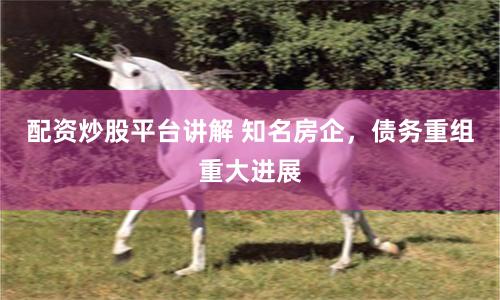配资炒股平台讲解 知名房企，债务重组重大进展