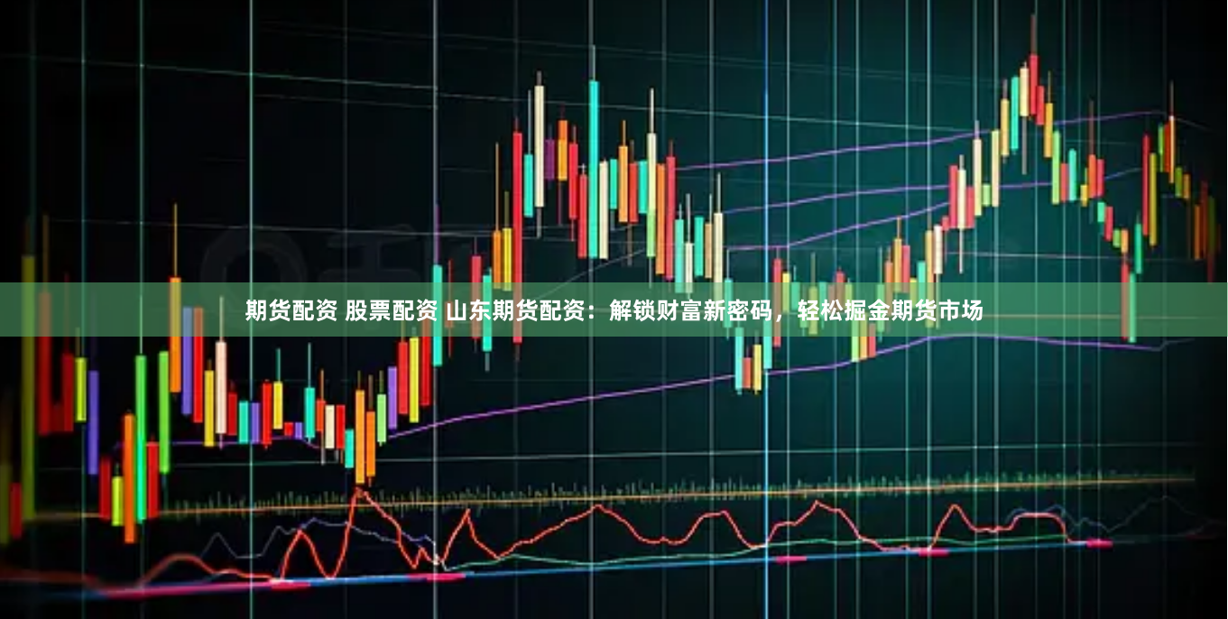 期货配资 股票配资 山东期货配资：解锁财富新密码，轻松掘金期货市场