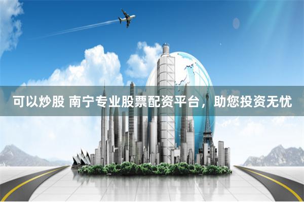 可以炒股 南宁专业股票配资平台，助您投资无忧