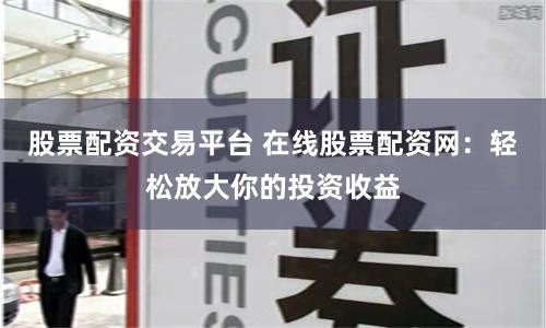 股票配资交易平台 在线股票配资网：轻松放大你的投资收益