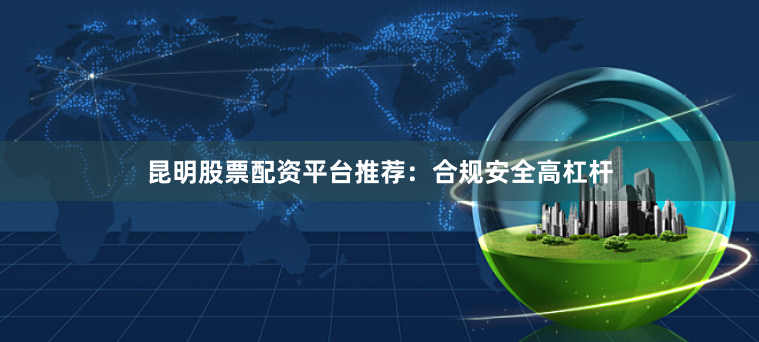 昆明股票配资平台推荐：合规安全高杠杆
